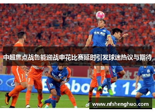 中超焦点战鲁能迎战申花比赛延时引发球迷热议与期待